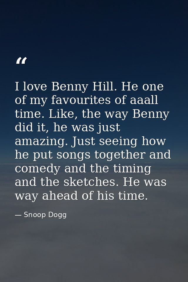 I love Benny Hill. He one of my favourites of aaall time. Like, the way Benny did it, he was just amazing. Just seeing h — Snoop Dogg