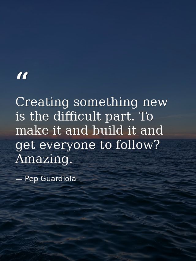 Creating something new is the difficult part. To make it and build it and get everyone to follow? Amazing. — Pep Guardiola
