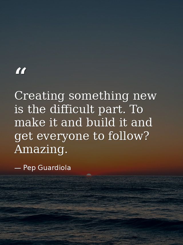 Creating something new is the difficult part. To make it and build it and get everyone to follow? Amazing. — Pep Guardiola