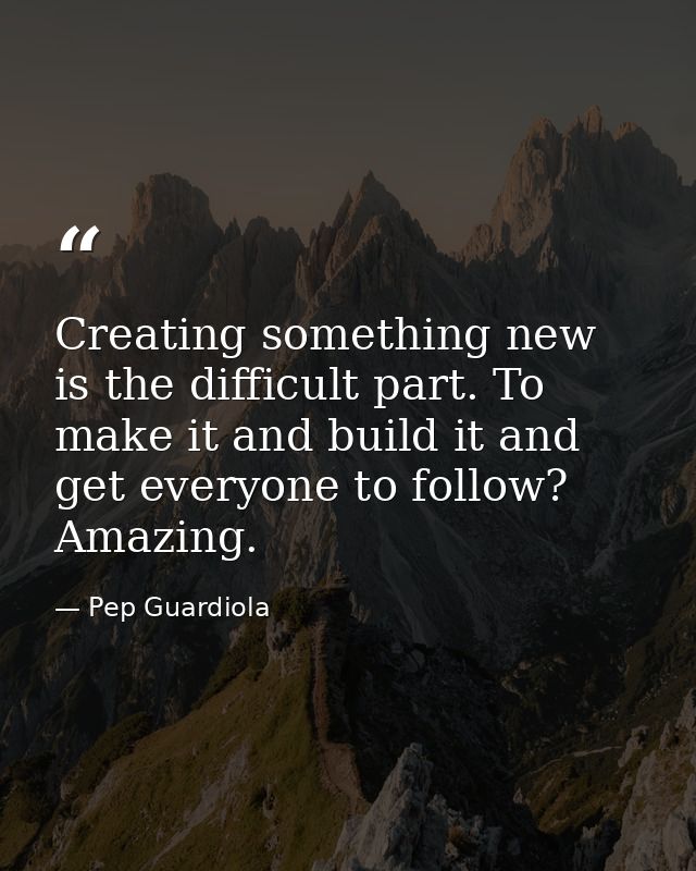 Creating something new is the difficult part. To make it and build it and get everyone to follow? Amazing. — Pep Guardiola