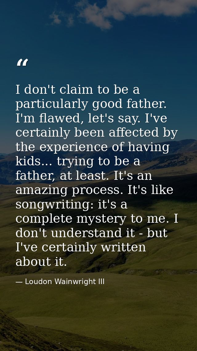 I don't claim to be a particularly good father. I'm flawed, let's say. I've certainly been affected by the experience of — Loudon Wainwright III