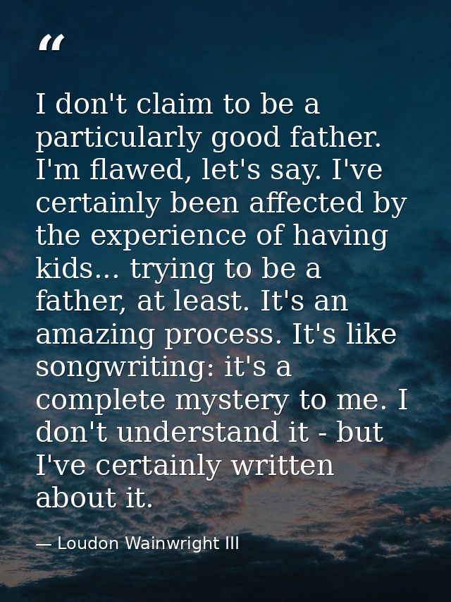 I don't claim to be a particularly good father. I'm flawed, let's say. I've certainly been affected by the experience of — Loudon Wainwright III