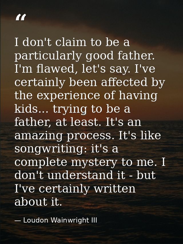 I don't claim to be a particularly good father. I'm flawed, let's say. I've certainly been affected by the experience of — Loudon Wainwright III