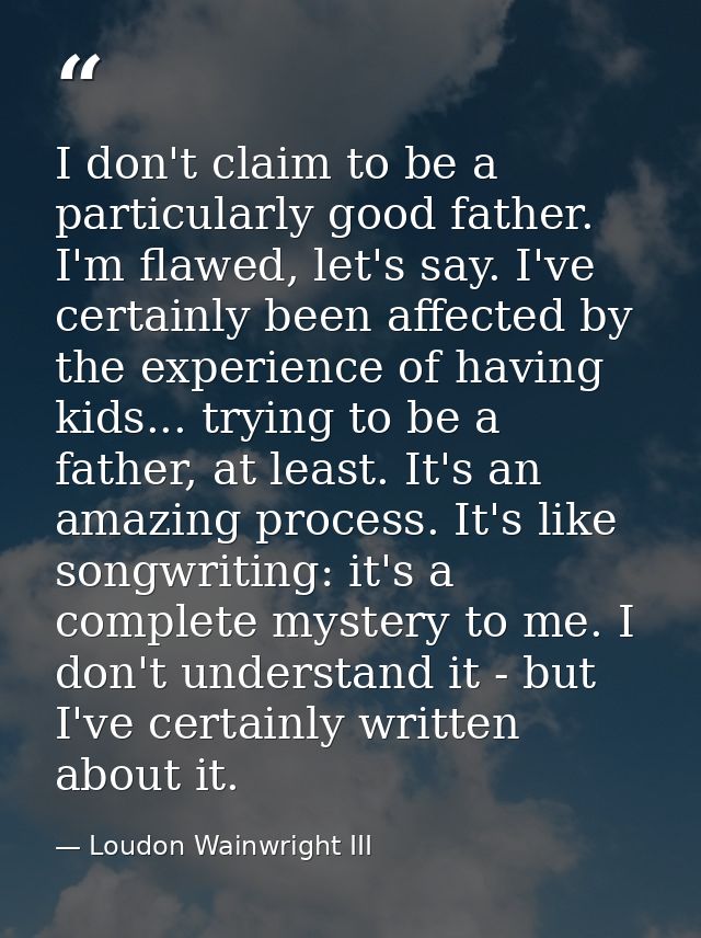 I don't claim to be a particularly good father. I'm flawed, let's say. I've certainly been affected by the experience of — Loudon Wainwright III