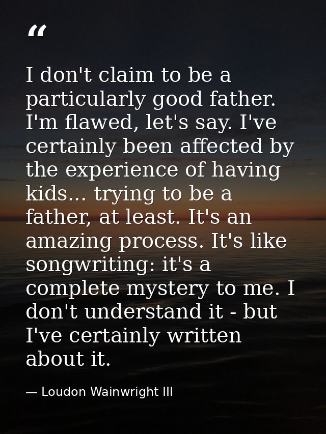 I don't claim to be a particularly good father. I'm flawed, let's say. I've certainly been affected by the experience of — Loudon Wainwright III