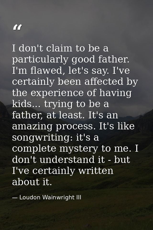 I don't claim to be a particularly good father. I'm flawed, let's say. I've certainly been affected by the experience of — Loudon Wainwright III