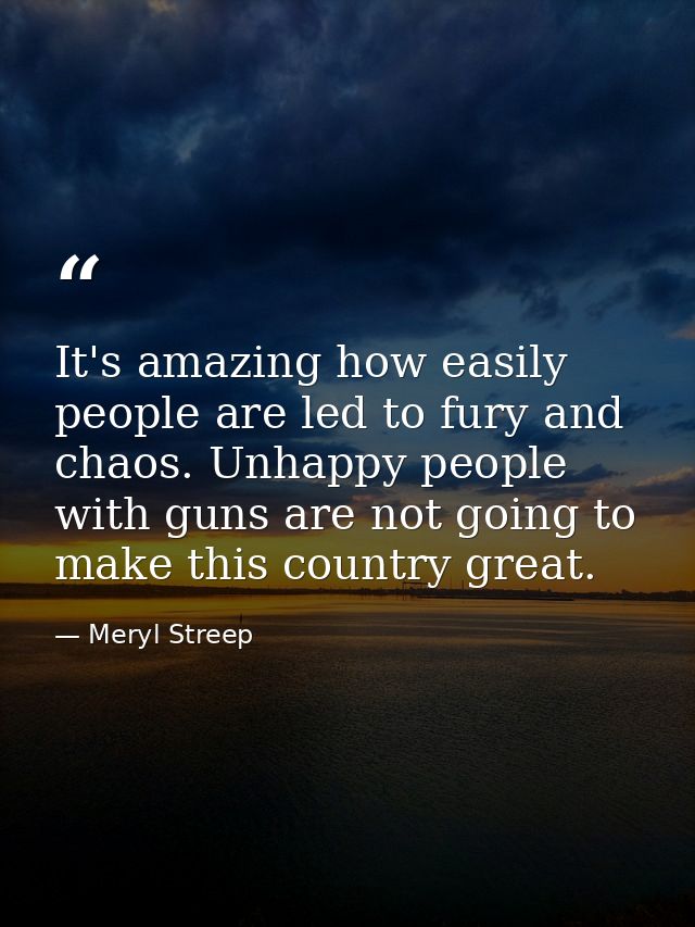 It's amazing how easily people are led to fury and chaos. Unhappy people with guns are not going to make this country gr — Meryl Streep