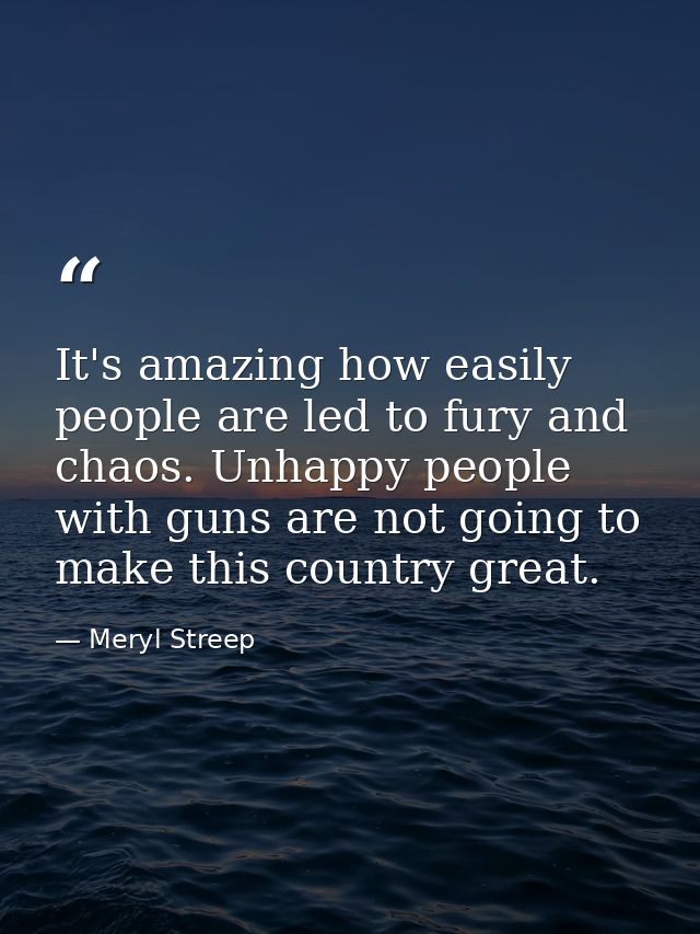 It's amazing how easily people are led to fury and chaos. Unhappy people with guns are not going to make this country gr — Meryl Streep