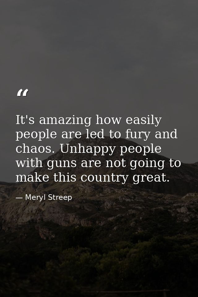 It's amazing how easily people are led to fury and chaos. Unhappy people with guns are not going to make this country gr — Meryl Streep