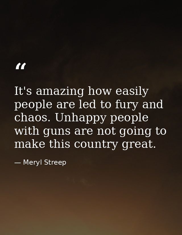 It's amazing how easily people are led to fury and chaos. Unhappy people with guns are not going to make this country gr — Meryl Streep
