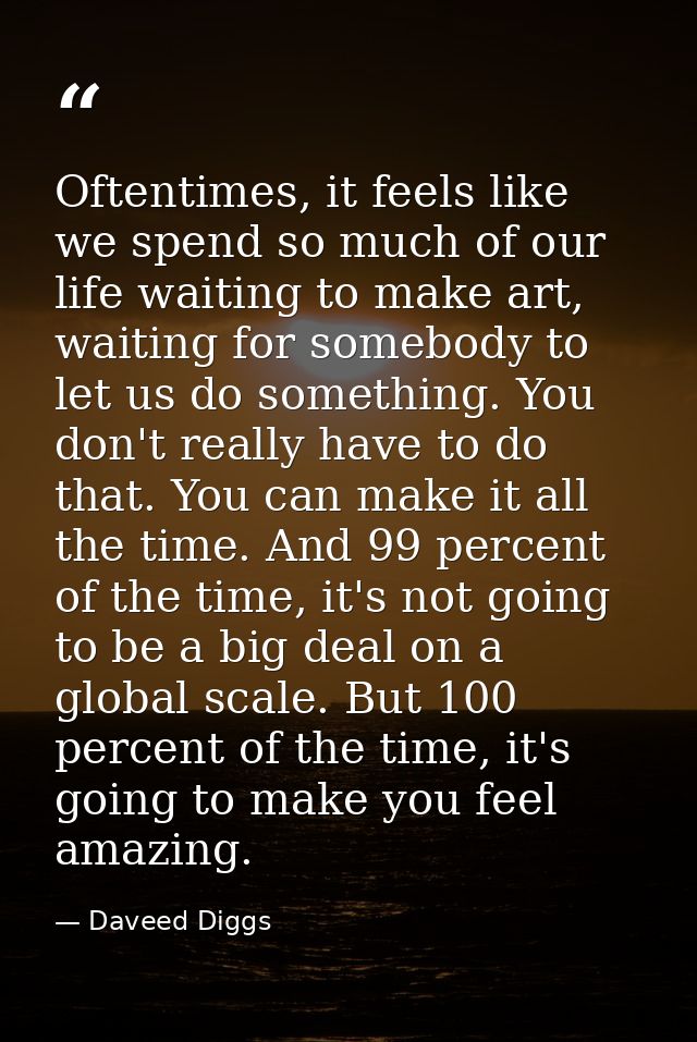 Oftentimes, it feels like we spend so much of our life waiting to make art, waiting for somebody to let us do something. — Daveed Diggs