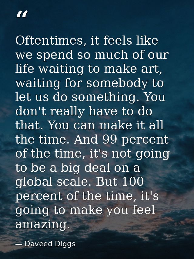 Oftentimes, it feels like we spend so much of our life waiting to make art, waiting for somebody to let us do something. — Daveed Diggs