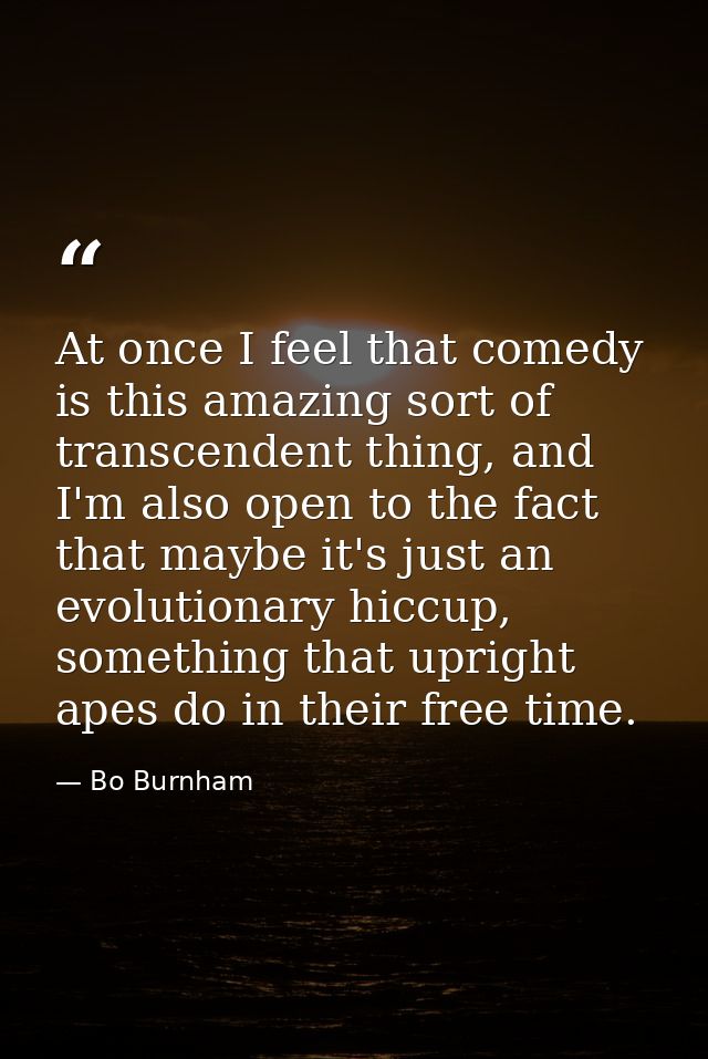 At once I feel that comedy is this amazing sort of transcendent thing, and I'm also open to the fact that maybe it's jus — Bo Burnham