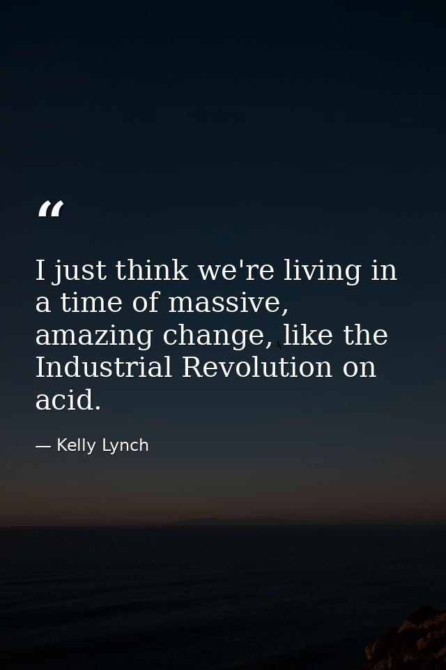 I just think we're living in a time of massive, amazing change, like the Industrial Revolution on acid. — Kelly Lynch