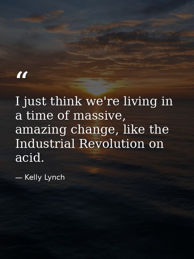 I just think we're living in a time of massive, amazing change, like the Industrial Revolution on acid. — Kelly Lynch