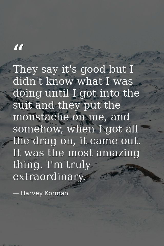 They say it's good but I didn't know what I was doing until I got into the suit and they put the moustache on me, and so — Harvey Korman