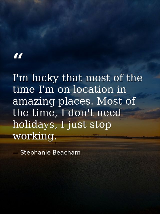 I'm lucky that most of the time I'm on location in amazing places. Most of the time, I don't need holidays, I just stop  — Stephanie Beacham