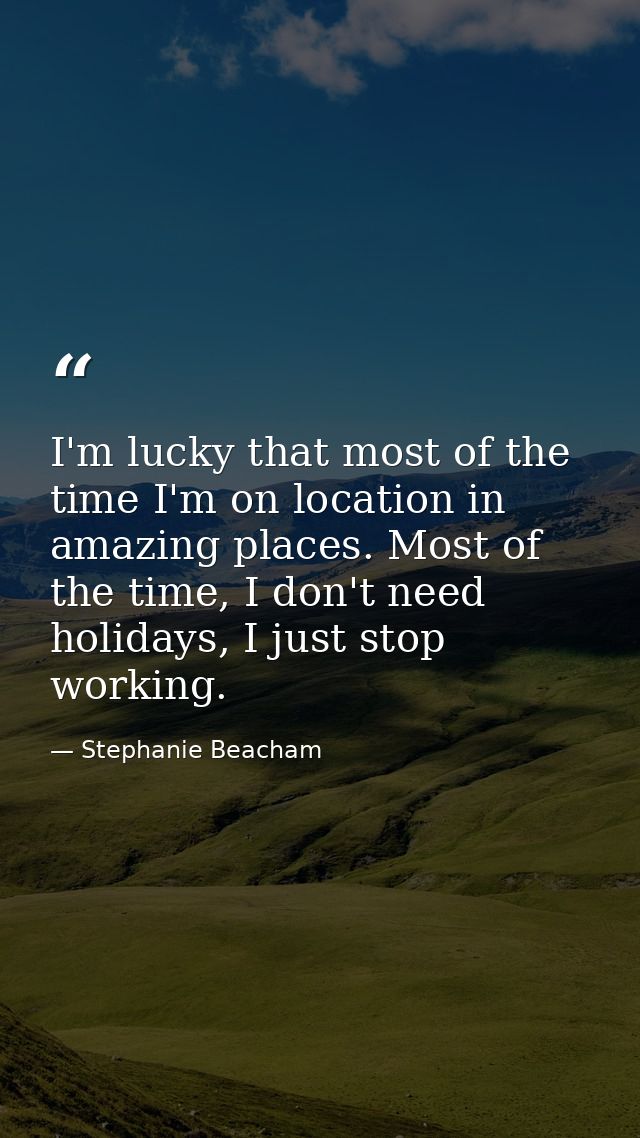 I'm lucky that most of the time I'm on location in amazing places. Most of the time, I don't need holidays, I just stop  — Stephanie Beacham