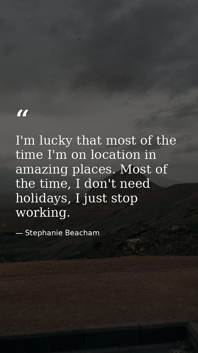 I'm lucky that most of the time I'm on location in amazing places. Most of the time, I don't need holidays, I just stop  — Stephanie Beacham