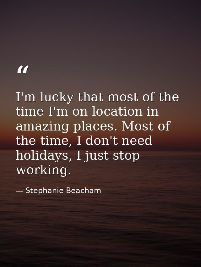 I'm lucky that most of the time I'm on location in amazing places. Most of the time, I don't need holidays, I just stop  — Stephanie Beacham