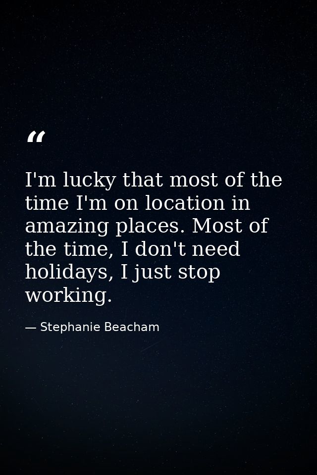 I'm lucky that most of the time I'm on location in amazing places. Most of the time, I don't need holidays, I just stop  — Stephanie Beacham