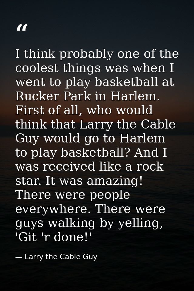 I think probably one of the coolest things was when I went to play basketball at Rucker Park in Harlem. First of all, wh — Larry the Cable Guy