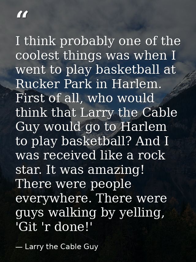 I think probably one of the coolest things was when I went to play basketball at Rucker Park in Harlem. First of all, wh — Larry the Cable Guy