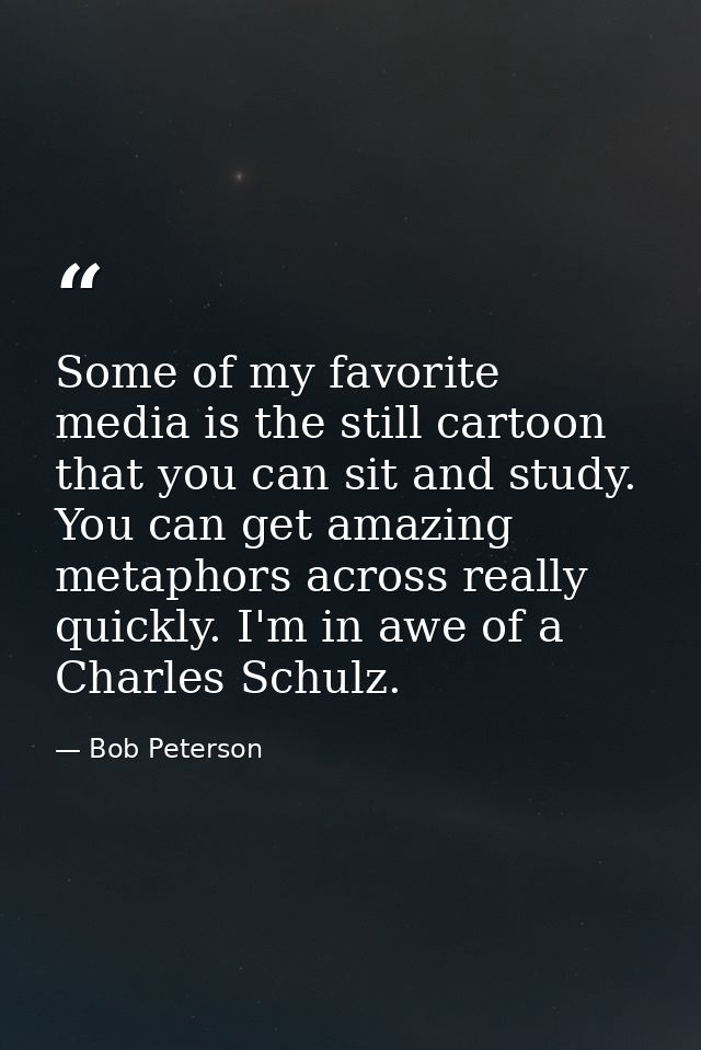 Some of my favorite media is the still cartoon that you can sit and study. You can get amazing metaphors across really q — Bob Peterson