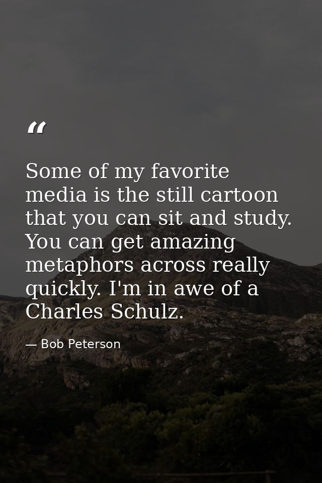 Some of my favorite media is the still cartoon that you can sit and study. You can get amazing metaphors across really q — Bob Peterson