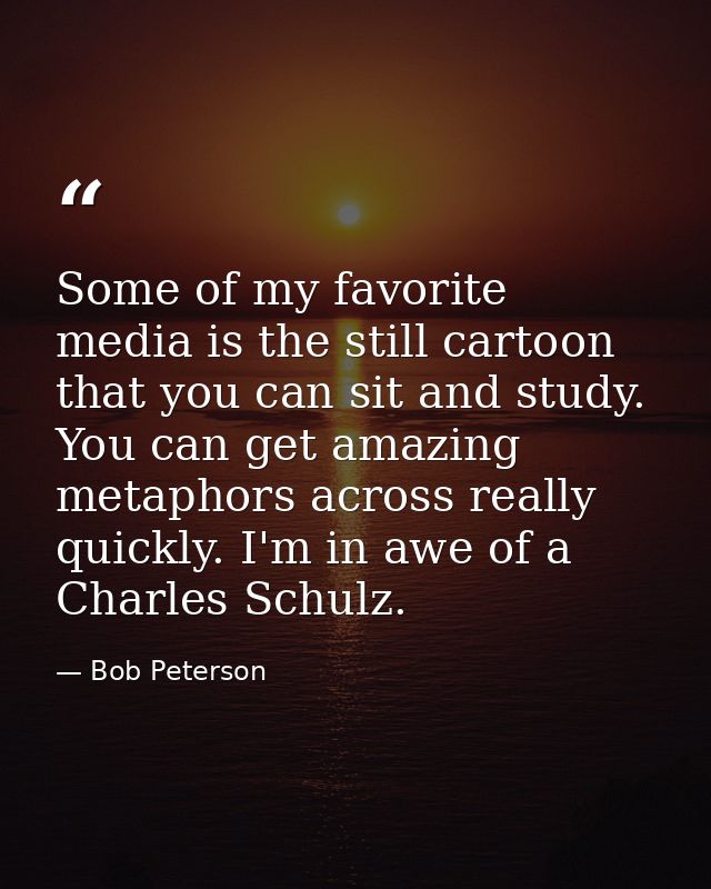 Some of my favorite media is the still cartoon that you can sit and study. You can get amazing metaphors across really q — Bob Peterson