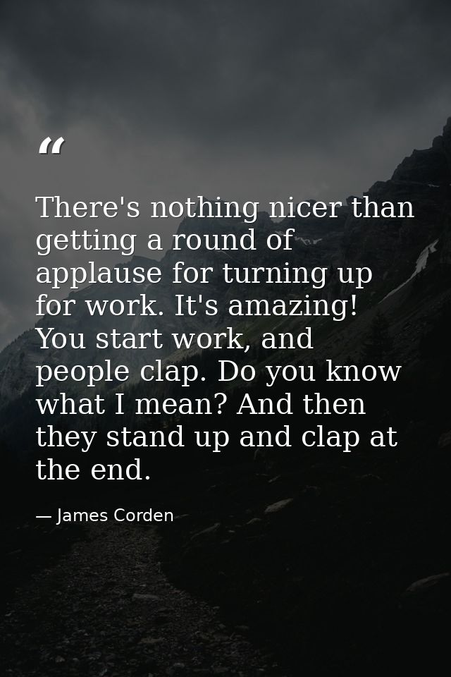 There's nothing nicer than getting a round of applause for turning up for work. It's amazing! You start work, and people — James Corden