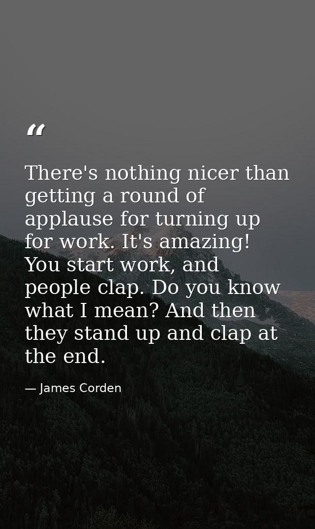 There's nothing nicer than getting a round of applause for turning up for work. It's amazing! You start work, and people — James Corden