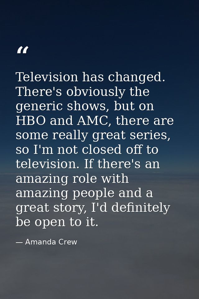 Television has changed. There's obviously the generic shows, but on HBO and AMC, there are some really great series, so  — Amanda Crew