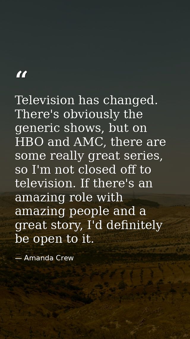 Television has changed. There's obviously the generic shows, but on HBO and AMC, there are some really great series, so  — Amanda Crew