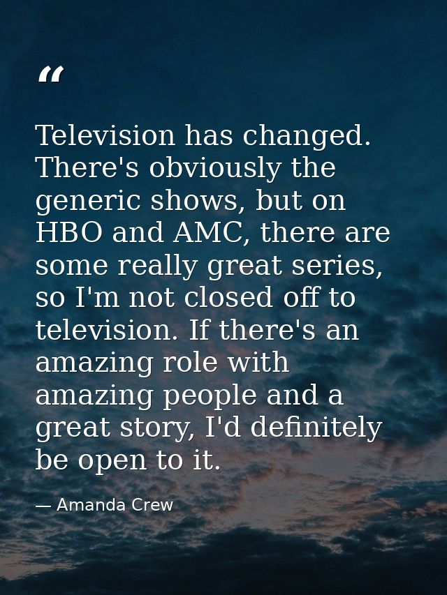 Television has changed. There's obviously the generic shows, but on HBO and AMC, there are some really great series, so  — Amanda Crew