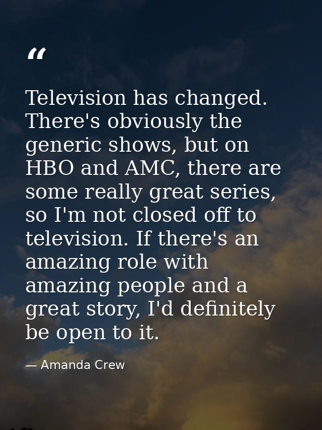 Television has changed. There's obviously the generic shows, but on HBO and AMC, there are some really great series, so  — Amanda Crew