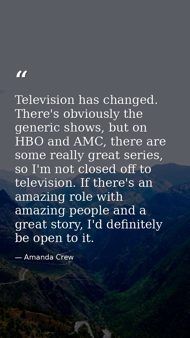 Television has changed. There's obviously the generic shows, but on HBO and AMC, there are some really great series, so  — Amanda Crew