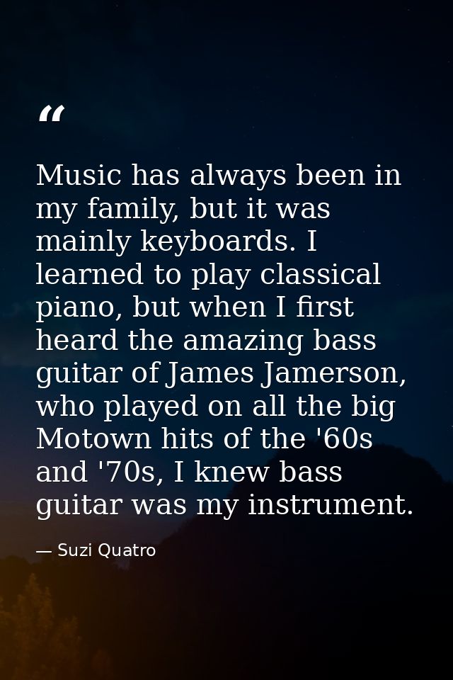 Music has always been in my family, but it was mainly keyboards. I learned to play classical piano, but when I first hea — Suzi Quatro