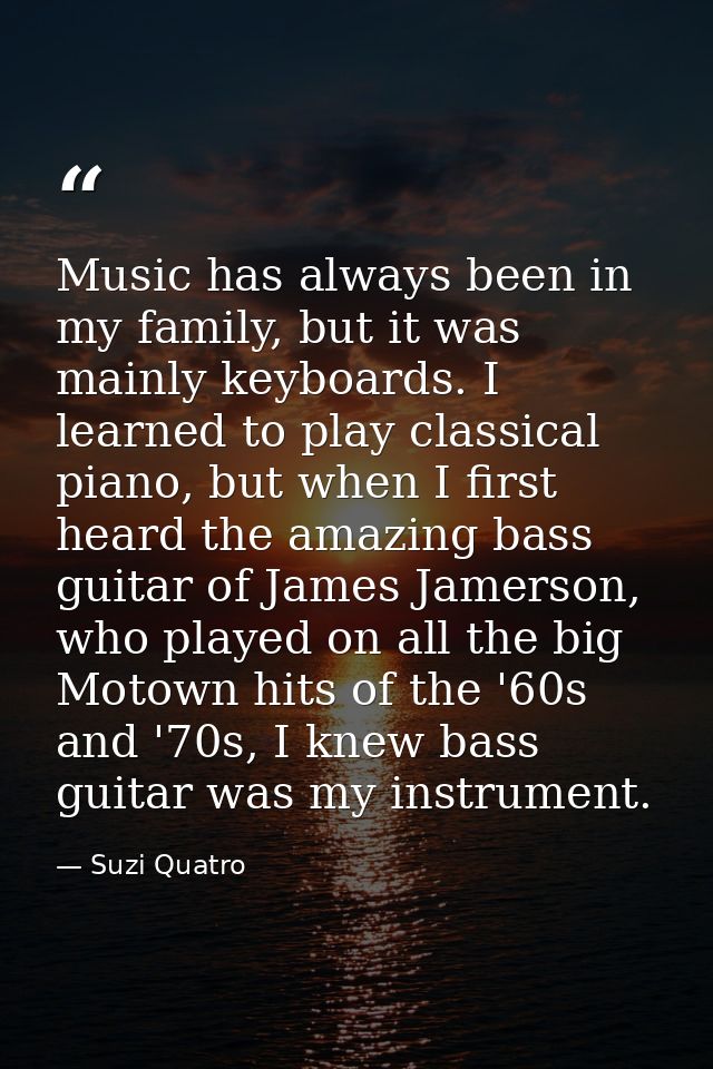 Music has always been in my family, but it was mainly keyboards. I learned to play classical piano, but when I first hea — Suzi Quatro