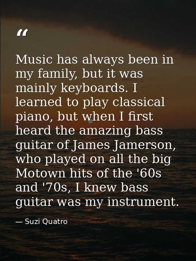 Music has always been in my family, but it was mainly keyboards. I learned to play classical piano, but when I first hea — Suzi Quatro