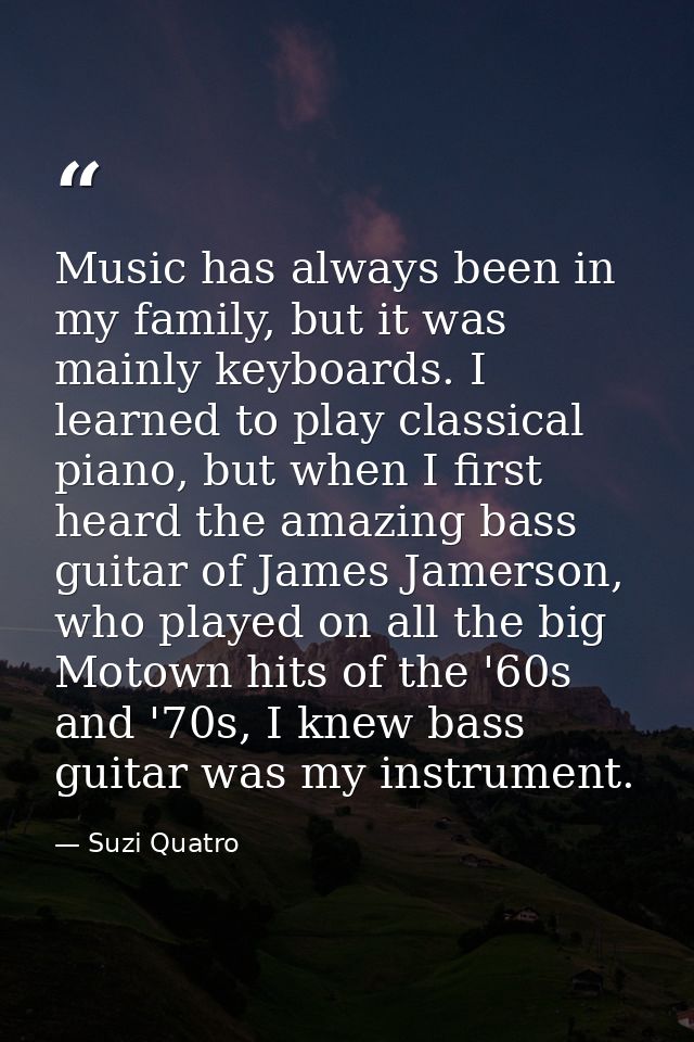 Music has always been in my family, but it was mainly keyboards. I learned to play classical piano, but when I first hea — Suzi Quatro