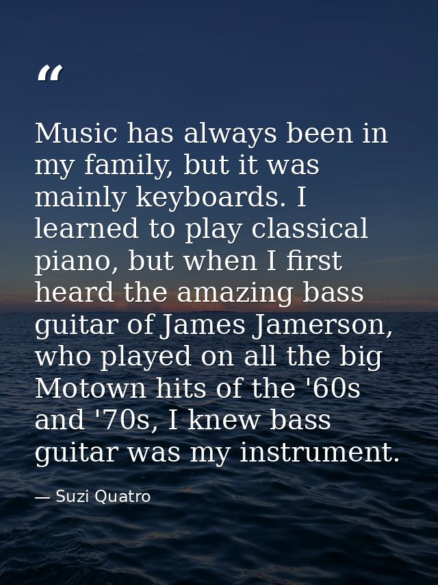 Music has always been in my family, but it was mainly keyboards. I learned to play classical piano, but when I first hea — Suzi Quatro
