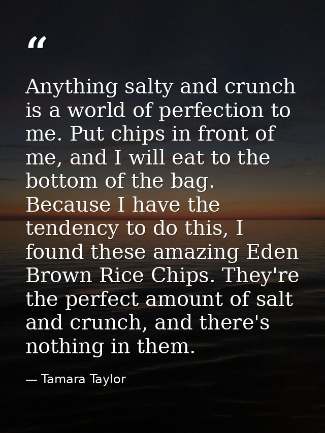Anything salty and crunch is a world of perfection to me. Put chips in front of me, and I will eat to the bottom of the  — Tamara Taylor