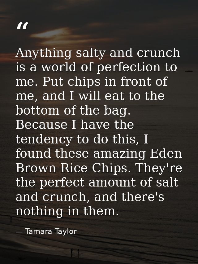 Anything salty and crunch is a world of perfection to me. Put chips in front of me, and I will eat to the bottom of the  — Tamara Taylor