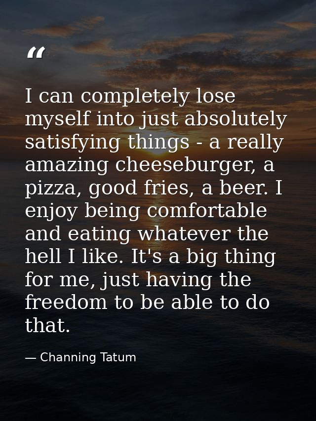 I can completely lose myself into just absolutely satisfying things - a really amazing cheeseburger, a pizza, good fries — Channing Tatum