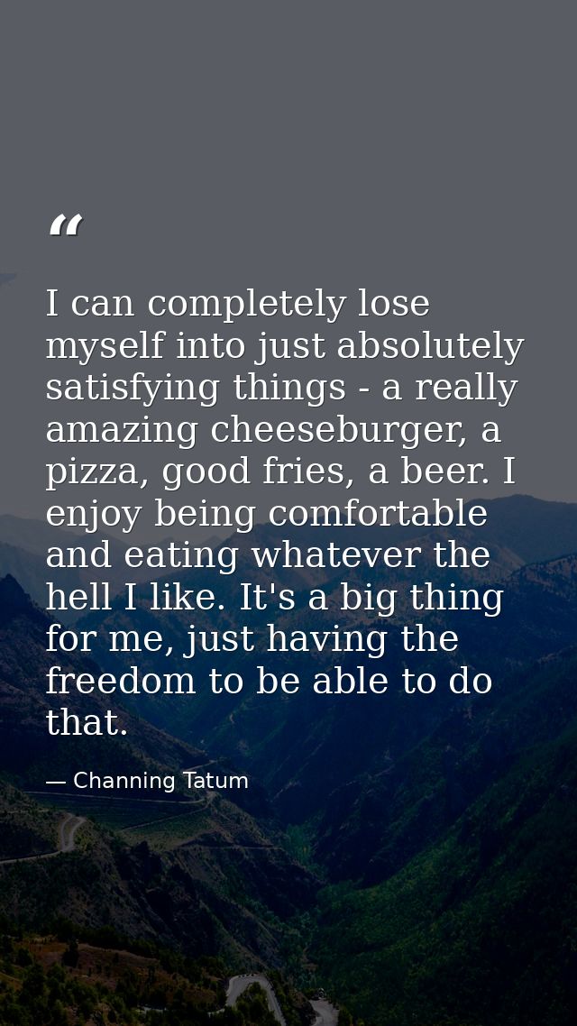 I can completely lose myself into just absolutely satisfying things - a really amazing cheeseburger, a pizza, good fries — Channing Tatum