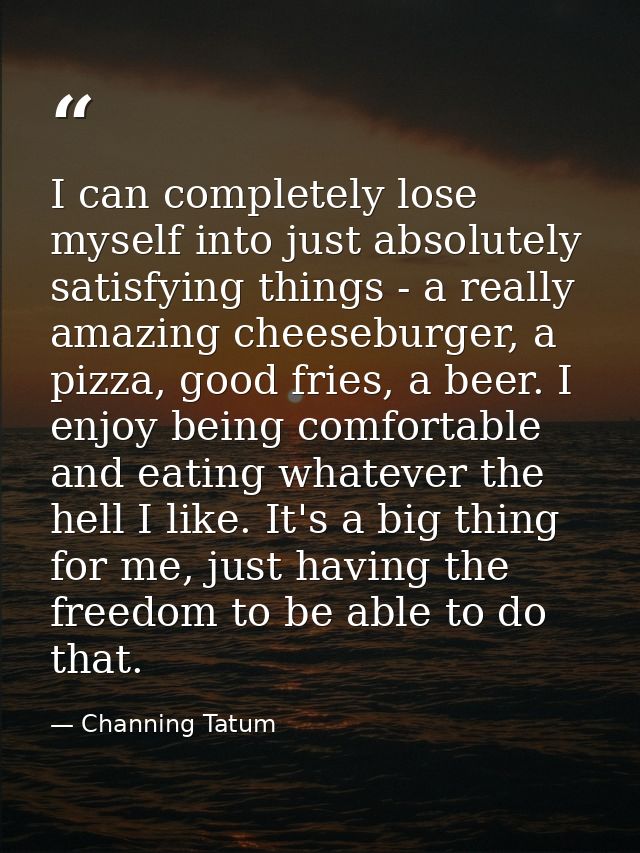 I can completely lose myself into just absolutely satisfying things - a really amazing cheeseburger, a pizza, good fries — Channing Tatum