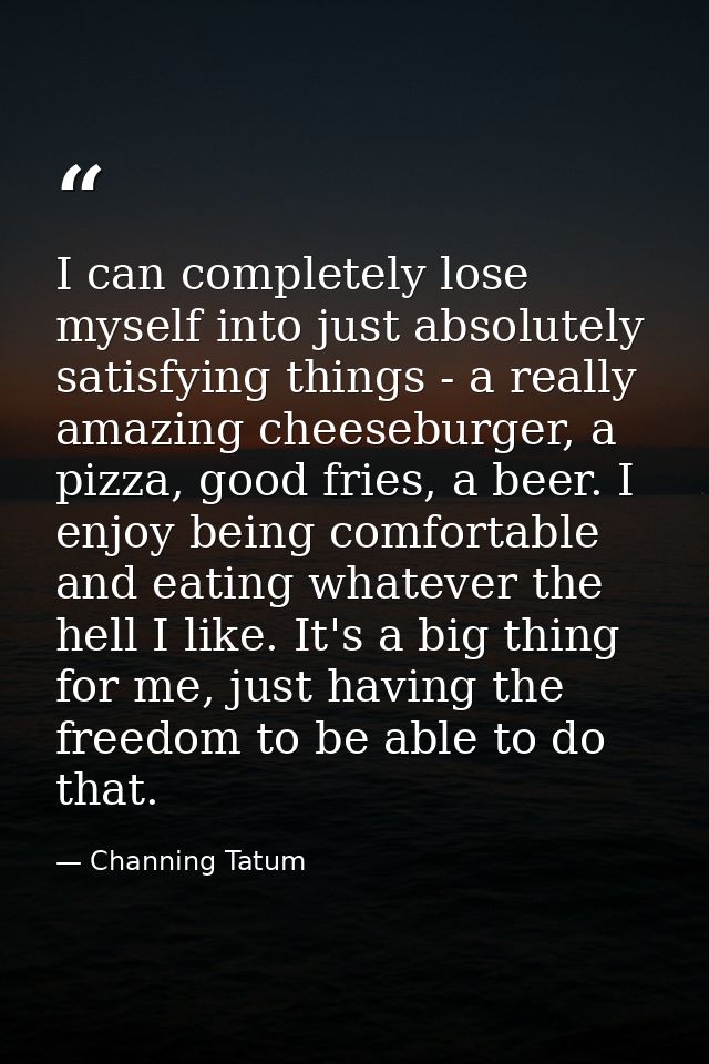 I can completely lose myself into just absolutely satisfying things - a really amazing cheeseburger, a pizza, good fries — Channing Tatum