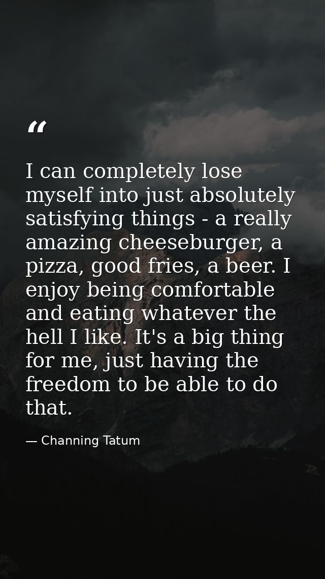 I can completely lose myself into just absolutely satisfying things - a really amazing cheeseburger, a pizza, good fries — Channing Tatum