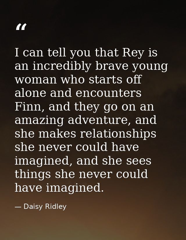 I can tell you that Rey is an incredibly brave young woman who starts off alone and encounters Finn, and they go on an a — Daisy Ridley